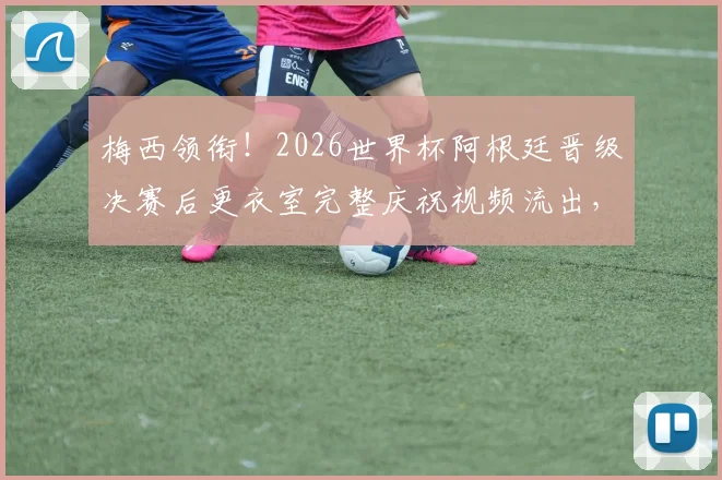 梅西领衔！2026世界杯阿根廷晋级决赛后更衣室完整庆祝视频流出，揭秘球员高歌狂欢的歌曲与背后故事