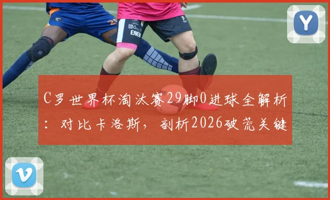 C罗世界杯淘汰赛29脚0进球全解析：对比卡洛斯，剖析2026破荒关键因素