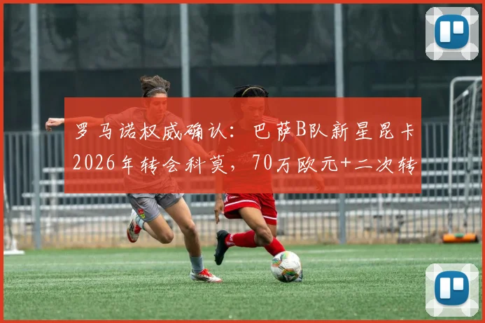 罗马诺权威确认：巴萨B队新星昆卡2026年转会科莫，70万欧元+二次转会分成条款全解析