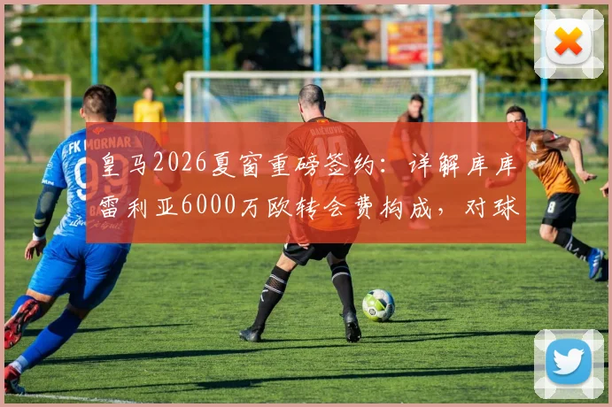 皇马2026夏窗重磅签约：详解库库雷利亚6000万欧转会费构成，对球队左路战力提升几何？