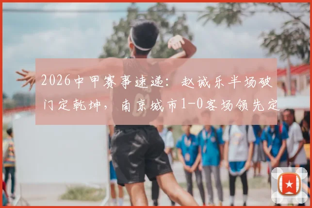 2026中甲赛事速递:赵诚乐半场破门定乾坤,南京城市1-0客场领先定南赣联