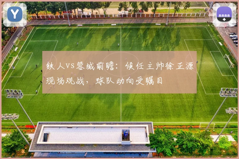 铁人vs蓉城前瞻：候任主帅徐正源现场观战，球队动向受瞩目
