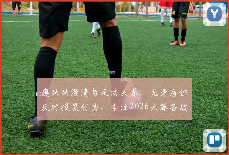 奥纳纳澄清与足协关系:无矛盾但反对报复行为,专注2026大赛备战