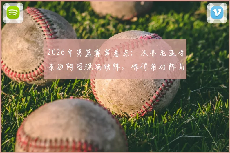 2026年男篮赛事看点：沃齐尼亚母亲迈阿密现场助阵，佛得角对阵乌拉圭焦点战家人故事