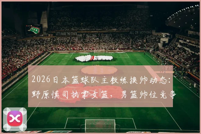 2026日本篮球队主教练换帅动态:野原慎司执掌女篮,男篮帅位竞争激烈,东京奥运后的关键布局