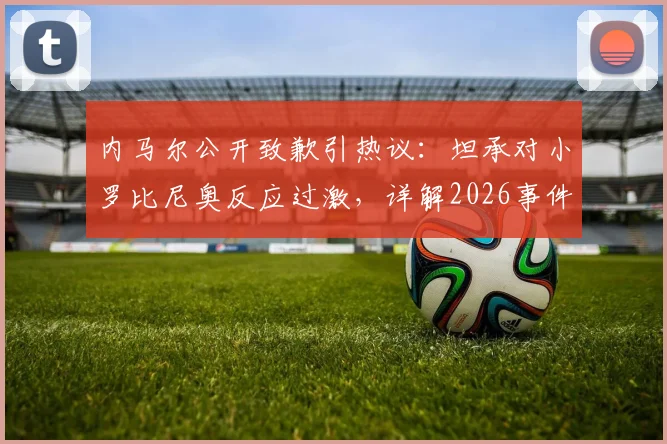 内马尔公开致歉引热议:坦承对小罗比尼奥反应过激,详解2026事件风波始末与影响