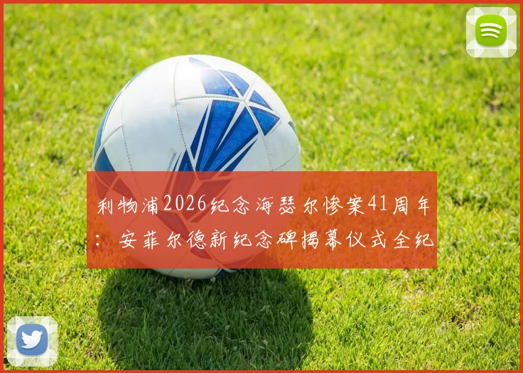 利物浦2026纪念海瑟尔惨案41周年：安菲尔德新纪念碑揭幕仪式全纪录与背后故事解读