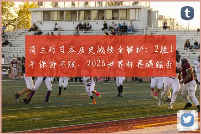 荷兰对日本历史战绩全解析：2胜1平保持不败，2026世界杯再遇能否延续优势？